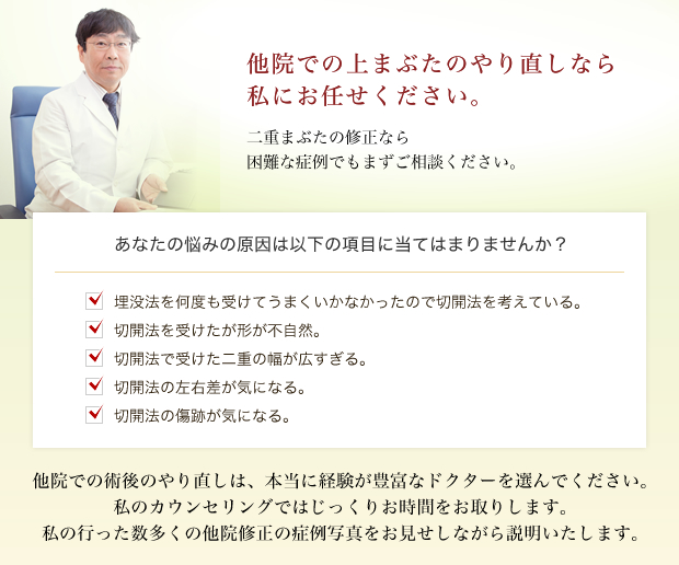 他院での上まぶたのやり直しなら私にお任せください。二重まぶたの修正なら困難な症例でもまずご相談ください。あなたの悩みの原因は以下の項目に当てはまりませんか?埋没法を何度も受けてうまくいかなかったので切開法を考えている。切開法を受けたが形が不自然。切開法で受けた二重の幅が広すぎる。切開法の左右差が気になる。切開法の傷跡が気になる。他院での術後のやり直しは、本当に経験が豊富なドクターを選んでください。私のカウンセリングではじっくりお時間をお取りします。私の行った数多くの他院修正の症例写真をお見せしながら説明いたします。