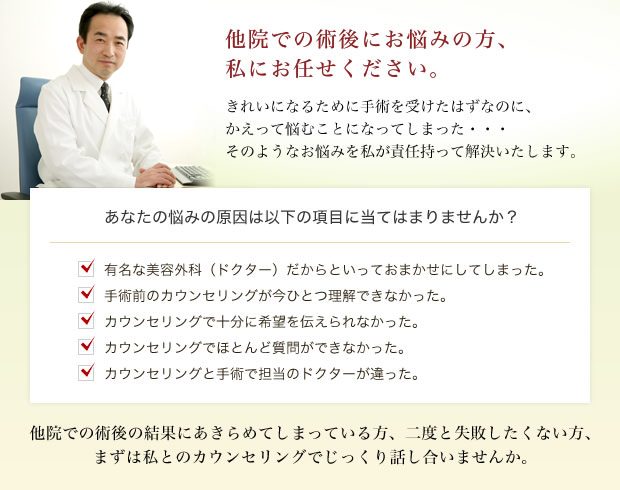 他院での術後にお悩みの方、私にお任せください。きれいになるために手術を受けたはずなのに、かえって悩むことになってしまった・・・そのようなお悩みを私が責任持って解決いたします。あなたの悩みの原因は以下の項目に当てはまりませんか? ・有名な美容外科(ドクター)だからといっておまかせにしてしまった。 ・手術前のカウンセリングが今ひとつ理解できなかった。 ・カウンセリングで十分に希望を伝えられなかった。 ・カウンセリングでほとんど質問ができなかった。 ・カウンセリングと手術で担当のドクターが違った。 他院での術後の結果にあきらめてしまっている方、二度と失敗したくない方、まずは私とのカウンセリングでじっくり話し合いませんか。