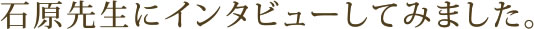 石原先生にインタビューしてみました。