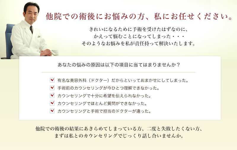 他院での術後にお悩みの方、私にお任せください。きれいになるために手術を受けたはずなのに、かえって悩むことになってしまった・・・そのようなお悩みを私が責任持って解決いたします。あなたの悩みの原因は以下の項目に当てはまりませんか？　・有名な美容外科（ドクター）だからといっておまかせにしてしまった。　・手術前のカウンセリングが今ひとつ理解できなかった。　・カウンセリングで十分に希望を伝えられなかった。　・カウンセリングでほとんど質問ができなかった。　・カウンセリングと手術で担当のドクターが違った。　他院での術後の結果にあきらめてしまっている方、二度と失敗したくない方、まずは私とのカウンセリングでじっくり話し合いませんか。