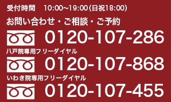 受付時間　10:00～19:00(日・祝日 18:00) お問い合わせ・ご相談・ご予約　0120-107-286 いわき院専用フリーダイヤル 0120-107-455 八戸院専用フリーダイヤル 0120-107-868