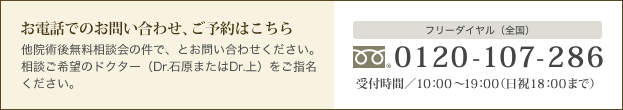 お電話でのお問い合わせ、ご予約はこちら 他院術後無料相談会の件で、とお問い合わせください。相談ご希望のドクター（Dr.石原またはDr.上）をご指名ください。 フリーダイヤル（全国） 0120-107-286 受付時間／10：00～19：00（日祝18：00まで）