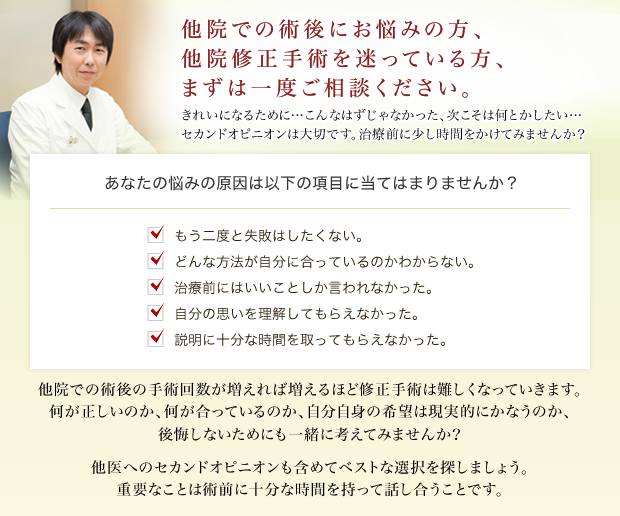他院での上まぶたのやり直しなら私にお任せください。二重まぶたの修正なら困難な症例でもまずご相談ください。あなたの悩みの原因は以下の項目に当てはまりませんか?埋没法を何度も受けてうまくいかなかったので切開法を考えている。切開法を受けたが形が不自然。切開法で受けた二重の幅が広すぎる。切開法の左右差が気になる。切開法の傷跡が気になる。他院での術後のやり直しは、本当に経験が豊富なドクターを選んでください。私のカウンセリングではじっくりお時間をお取りします。私の行った数多くの他院修正の症例写真をお見せしながら説明いたします。