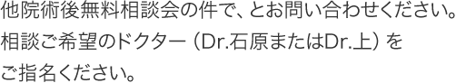 他院術後無料相談会の件で、とお問い合わせください。相談ご希望のドクター（Dr.石原またはDr.上）をご指名ください。