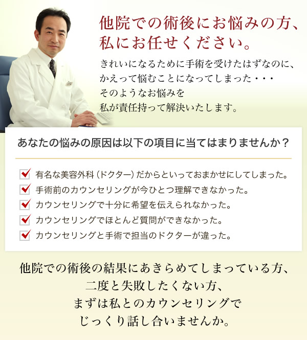 他院での術後にお悩みの方、私にお任せください。きれいになるために手術を受けたはずなのに、かえって悩むことになってしまった・・・そのようなお悩みを私が責任持って解決いたします。あなたの悩みの原因は以下の項目に当てはまりませんか？ ・有名な美容外科（ドクター）だからといっておまかせにしてしまった。 ・手術前のカウンセリングが今ひとつ理解できなかった。 ・カウンセリングで十分に希望を伝えられなかった。 ・カウンセリングでほとんど質問ができなかった。 ・カウンセリングと手術で担当のドクターが違った。 他院での術後の結果にあきらめてしまっている方、二度と失敗したくない方、まずは私とのカウンセリングでじっくり話し合いませんか。